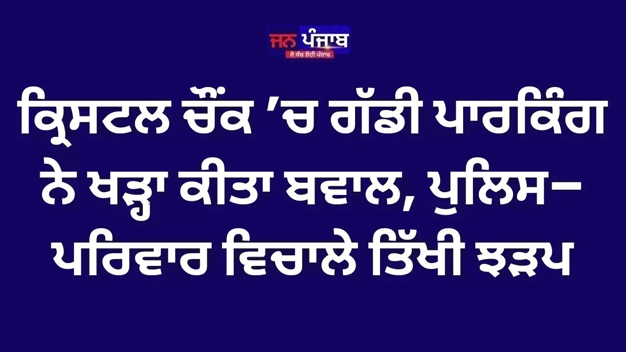 ਕ੍ਰਿਸਟਲ ਚੌਂਕ ’ਚ ਗੱਡੀ ਪਾਰਕਿੰਗ ਨੇ ਖੜ੍ਹਾ ਕੀਤਾ ਬਵਾਲ, ਪੁਲਿਸ–ਪਰਿਵਾਰ ਵਿਚਾਲੇ ਤਿੱਖੀ ਝੜਪ