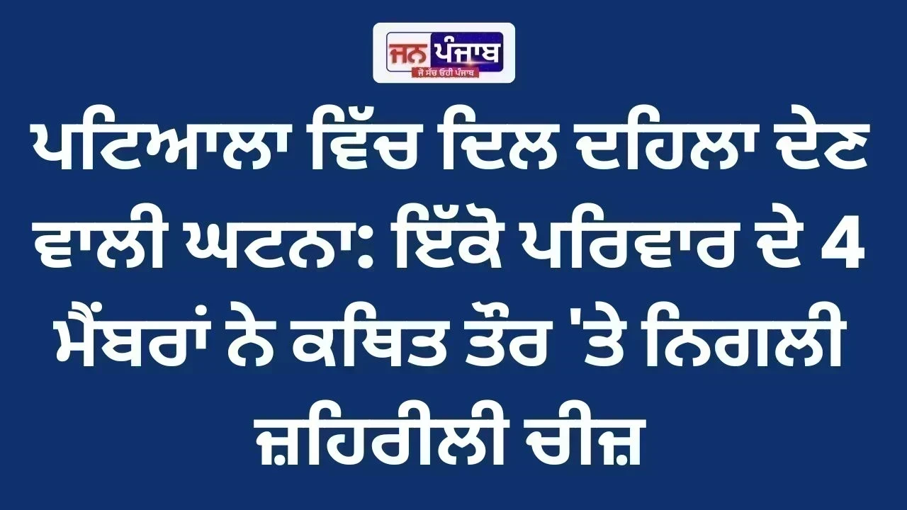 Patiala Breaking News : ਪਟਿਆਲਾ ਵਿੱਚ ਦਿਲ ਦਹਿਲਾ ਦੇਣ ਵਾਲੀ ਘਟਨਾ: ਇੱਕੋ ਪਰਿਵਾਰ ਦੇ 4 ਮੈਂਬਰਾਂ ਨੇ ਕਥਿਤ ਤੌਰ 'ਤੇ ਨਿਗਲੀ ਜ਼ਹਿਰੀਲੀ ਚੀਜ਼