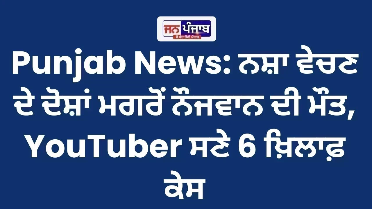 Punjab News: ਨਸ਼ਾ ਵੇਚਣ ਦੇ ਦੋਸ਼ਾਂ ਮਗਰੋਂ ਨੌਜਵਾਨ ਦੀ ਮੌਤ, YouTuber ਸਣੇ 6 ਖ਼ਿਲਾਫ਼ ਕੇਸ